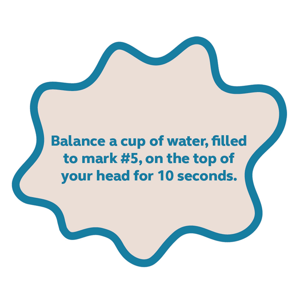 Text prompt: Balance a cup of water, filled to mark #5, on the top of your head for 10 seconds.